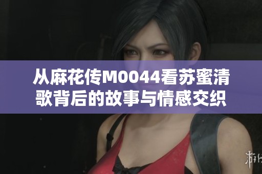 从麻花传M0044看苏蜜清歌背后的故事与情感交织