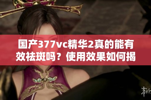 国产377vc精华2真的能有效祛斑吗？使用效果如何揭秘