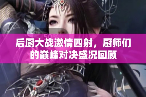 后厨大战激情四射，厨师们的巅峰对决盛况回顾