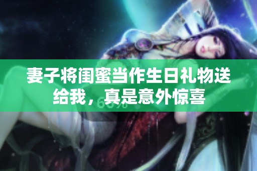 妻子将闺蜜当作生日礼物送给我，真是意外惊喜