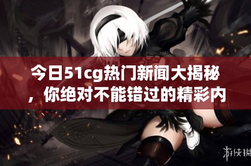 今日51cg热门新闻大揭秘，你绝对不能错过的精彩内容！