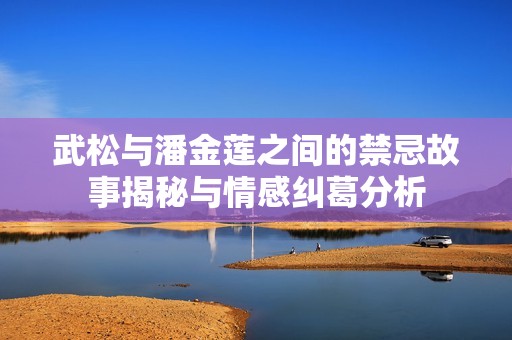 武松与潘金莲之间的禁忌故事揭秘与情感纠葛分析
