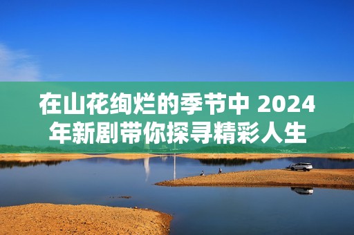 在山花绚烂的季节中 2024年新剧带你探寻精彩人生