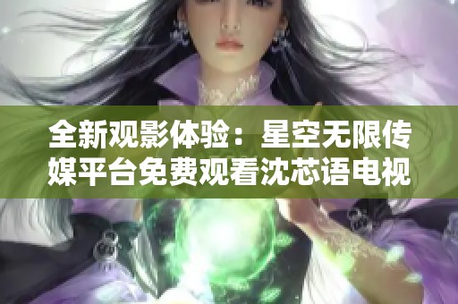 全新观影体验：星空无限传媒平台免费观看沈芯语电视剧
