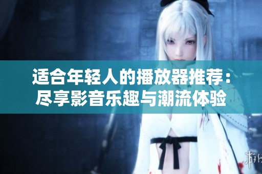 适合年轻人的播放器推荐：尽享影音乐趣与潮流体验
