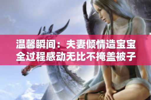 温馨瞬间：夫妻倾情造宝宝全过程感动无比不掩盖被子