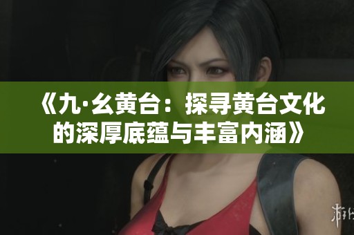 《九·幺黄台：探寻黄台文化的深厚底蕴与丰富内涵》