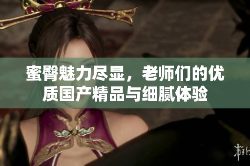 蜜臀魅力尽显，老师们的优质国产精品与细腻体验