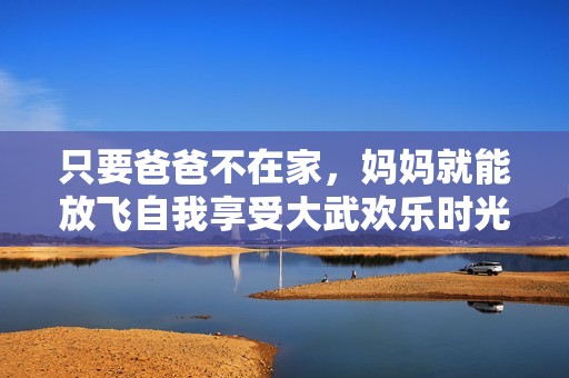 只要爸爸不在家，妈妈就能放飞自我享受大武欢乐时光