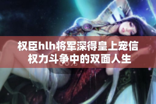 权臣hlh将军深得皇上宠信 权力斗争中的双面人生