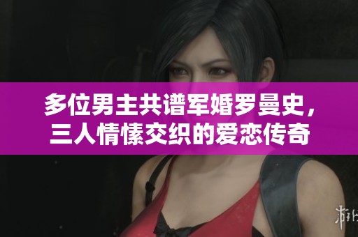 多位男主共谱军婚罗曼史，三人情愫交织的爱恋传奇
