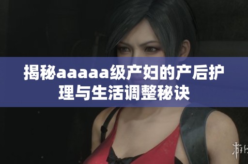 揭秘aaaaa级产妇的产后护理与生活调整秘诀