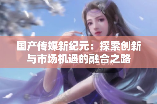 国产传媒新纪元：探索创新与市场机遇的融合之路