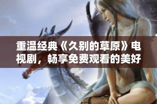 重温经典《久别的草原》电视剧，畅享免费观看的美好时光