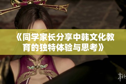 《同学家长分享中韩文化教育的独特体验与思考》