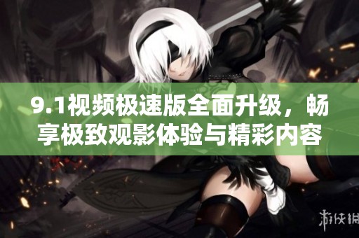 9.1视频极速版全面升级，畅享极致观影体验与精彩内容
