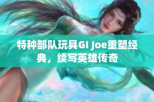 特种部队玩具GI Joe重塑经典，续写英雄传奇