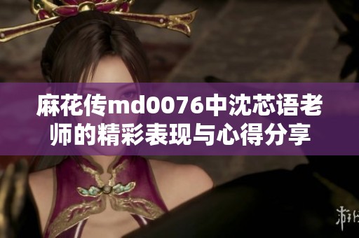 麻花传md0076中沈芯语老师的精彩表现与心得分享