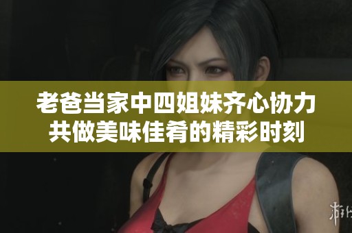 老爸当家中四姐妹齐心协力共做美味佳肴的精彩时刻