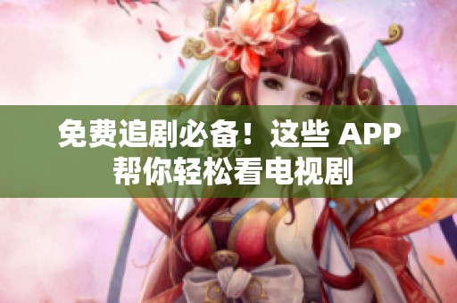 免费追剧必备！这些 APP 帮你轻松看电视剧
