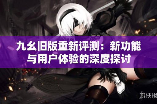 九幺旧版重新评测：新功能与用户体验的深度探讨