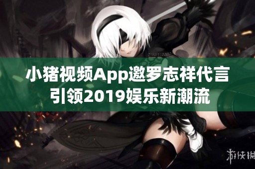 小猪视频App邀罗志祥代言 引领2019娱乐新潮流