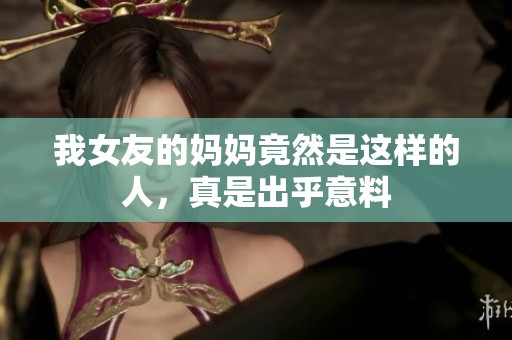 我女友的妈妈竟然是这样的人，真是出乎意料