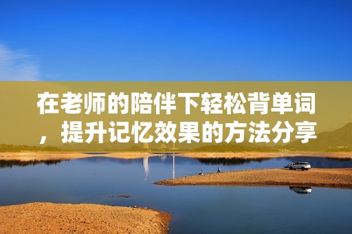 在老师的陪伴下轻松背单词，提升记忆效果的方法分享