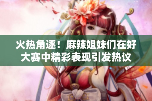 火热角逐！麻辣姐妹们在好大赛中精彩表现引发热议