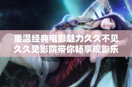 重温经典电影魅力久久不见久久见影院带你畅享观影乐趣
