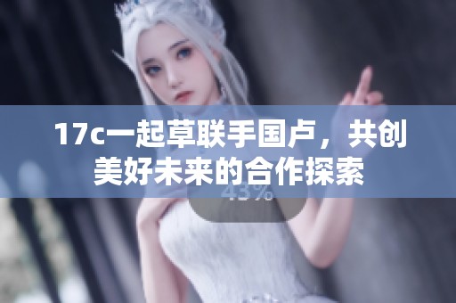 17c一起草联手国卢，共创美好未来的合作探索