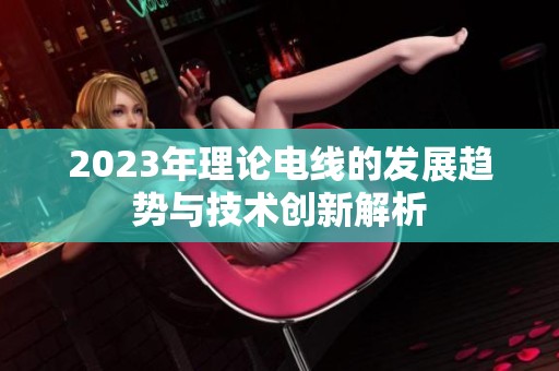 2023年理论电线的发展趋势与技术创新解析