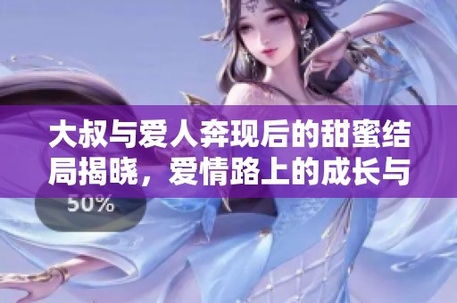 大叔与爱人奔现后的甜蜜结局揭晓，爱情路上的成长与感动