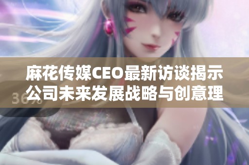 麻花传媒CEO最新访谈揭示公司未来发展战略与创意理念