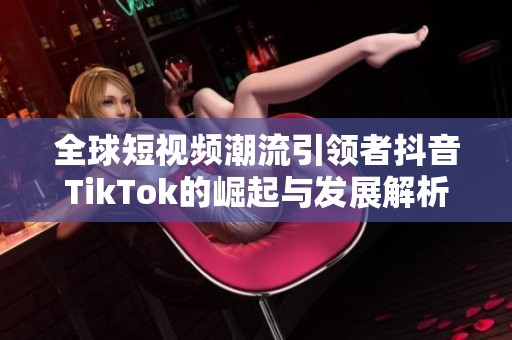 全球短视频潮流引领者抖音TikTok的崛起与发展解析
