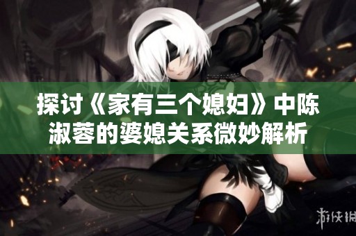 探讨《家有三个媳妇》中陈淑蓉的婆媳关系微妙解析