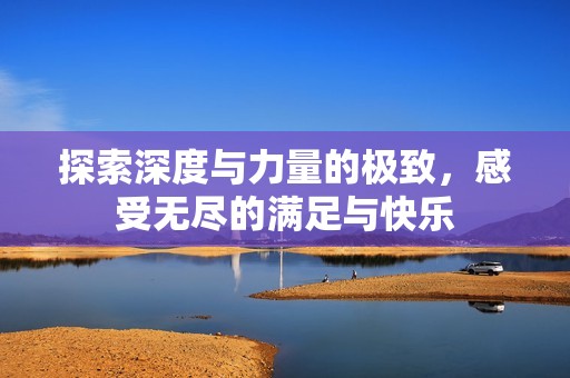 探索深度与力量的极致，感受无尽的满足与快乐