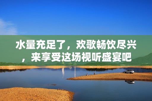 水量充足了，欢歌畅饮尽兴，来享受这场视听盛宴吧