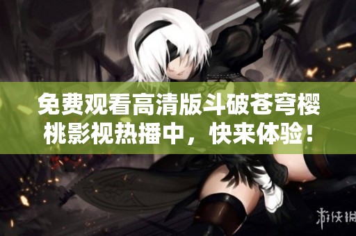免费观看高清版斗破苍穹樱桃影视热播中，快来体验！