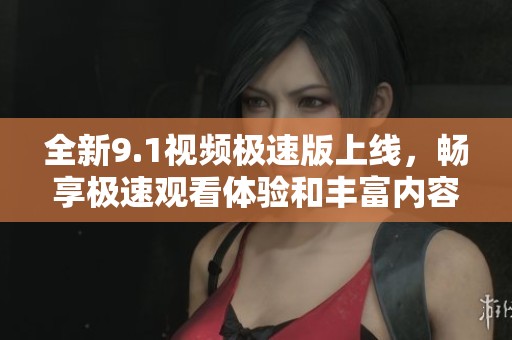 全新9.1视频极速版上线，畅享极速观看体验和丰富内容