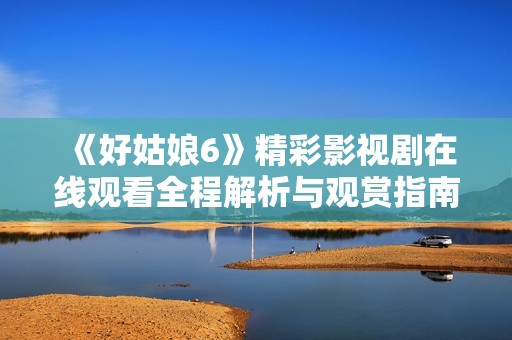 《好姑娘6》精彩影视剧在线观看全程解析与观赏指南