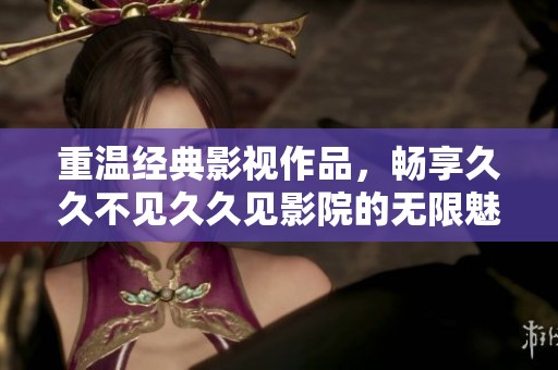 重温经典影视作品，畅享久久不见久久见影院的无限魅力