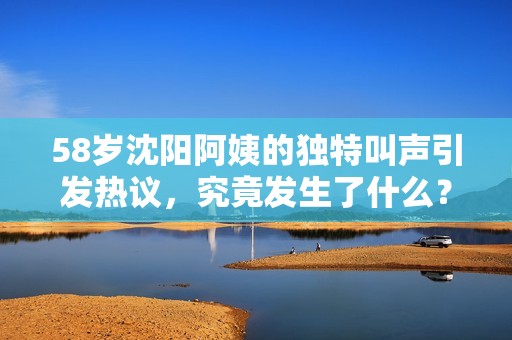 58岁沈阳阿姨的独特叫声引发热议，究竟发生了什么？