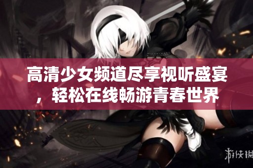 高清少女频道尽享视听盛宴，轻松在线畅游青春世界