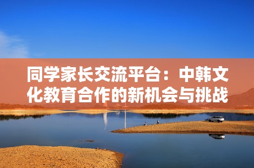 同学家长交流平台：中韩文化教育合作的新机会与挑战