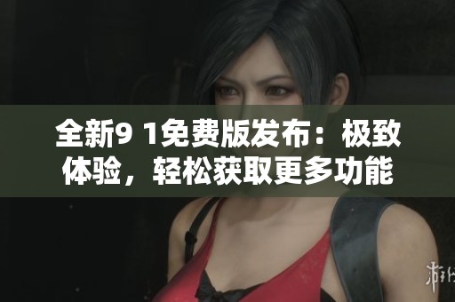 全新9 1免费版发布：极致体验，轻松获取更多功能