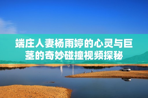 端庄人妻杨雨婷的心灵与巨茎的奇妙碰撞视频探秘