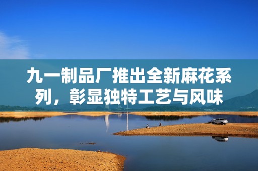 九一制品厂推出全新麻花系列，彰显独特工艺与风味