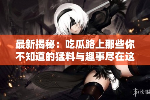 最新揭秘：吃瓜路上那些你不知道的猛料与趣事尽在这里！