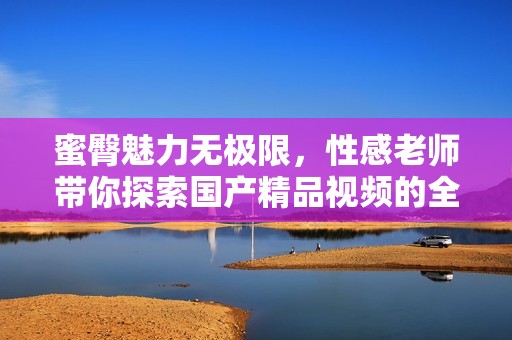 蜜臀魅力无极限，性感老师带你探索国产精品视频的全新体验